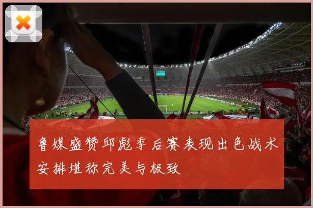 鲁媒盛赞邱彪季后赛表现出色战术安排堪称完美与极致