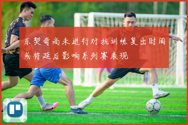东契奇尚未进行对抗训练复出时间或将延后影响系列赛表现
