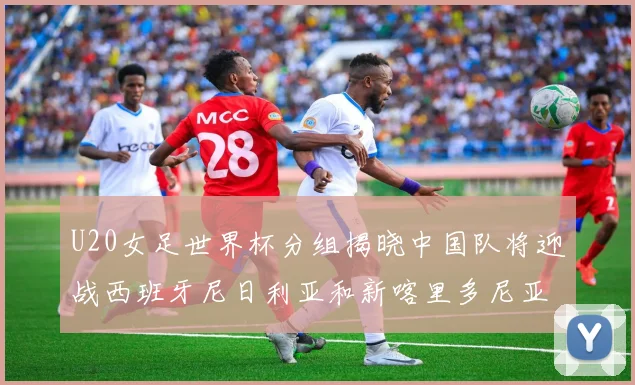 U20女足世界杯分组揭晓中国队将迎战西班牙尼日利亚和新喀里多尼亚