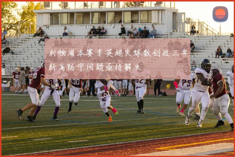 利物浦本赛季英超失球数创近三年新高防守问题亟待解决