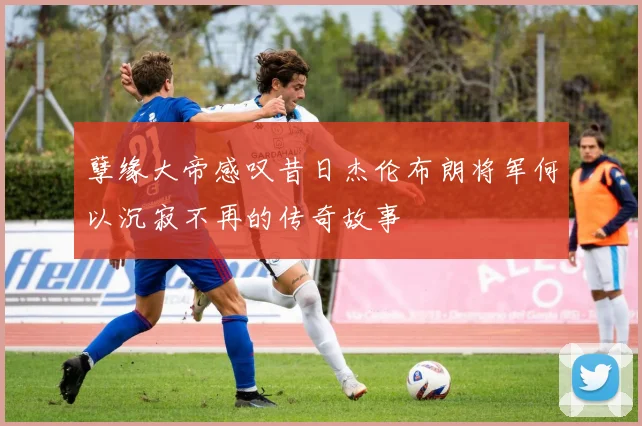 孽缘大帝感叹昔日杰伦布朗将军何以沉寂不再的传奇故事