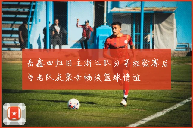 岳鑫回归旧主浙江队分享经验赛后与老队友聚会畅谈篮球情谊