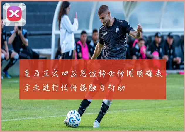 皇马正式回应恩佐转会传闻明确表示未进行任何接触与行动
