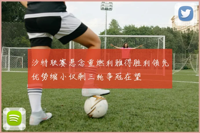 沙特联赛悬念重燃利雅得胜利领先优势缩小仅剩三轮争冠在望