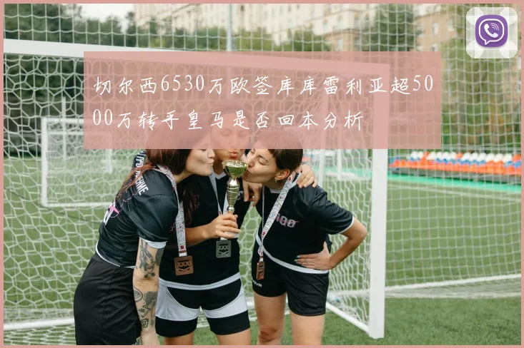 切尔西6530万欧签库库雷利亚超5000万转手皇马是否回本分析